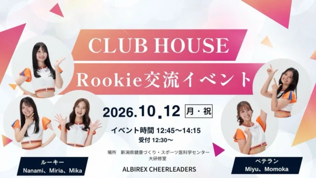 ルーキー交流イベント開催決定！🎉
 
 
ルーキー3名とベテラン2名が参加する、CLUB HOUSE限定イベントを開催いたします！
 
 
今シーズンからアルビレックスチアリーダーズに加わったルーキー3名のことを、もっとたくさん知っていただきたい！
そして、ルーキーとCLUB HOUSE会員の皆さんが交流できる機会を作りたい！という思いから、今回のイベントを企画しました✨
 
 
トークショーやサイン会、写真撮影会など、メンバーと楽しめる内容となっています。
 
 
ぜひ皆さんのご参加をお待ちしております✨
 
【日時】
 
2026年10月12日(月・祝)
12:45〜14:15（予定）
※受付は12:30〜
 
【会場】
 
新潟県健康づくり・スポーツ医科学センター
大研修室
 
〒950-0933
新潟県新潟市中央区清五郎67-12
 
※駐車場はスポーツ公園駐車場P1（無料）またはP3（無料）をご利用ください。
 
【出演メンバー】
 
ベテラン
丸山美優
名古屋桃花
 
ルーキー
山口七海
齊藤美梨愛
根岸実花
 
【イベント内容】
 
・トークショー
・サイン会
・写真撮影会
 
【当日スケジュール（予定）】
 
12:30〜12:45　受付
12:45〜14:15　イベント
 
① ご挨拶・自己紹介・トークショー
② サイン会（お一人様2アイテムまで）
③ 写真撮影会（メンバー全員＋会員様1名）
④ 締めのご挨拶
 
14:15〜　お見送り
 
【購入方法】
 
CLUB HOUSE内のオンラインショップよりご購入ください。
 
【参加費】
 
2,000円（税込）
 
【申込締切】
 
2026年10月4日(日) 23:59まで